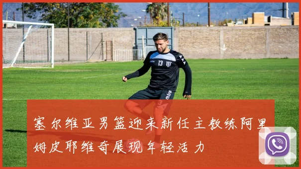 塞尔维亚男篮迎来新任主教练阿里姆皮耶维奇展现年轻活力