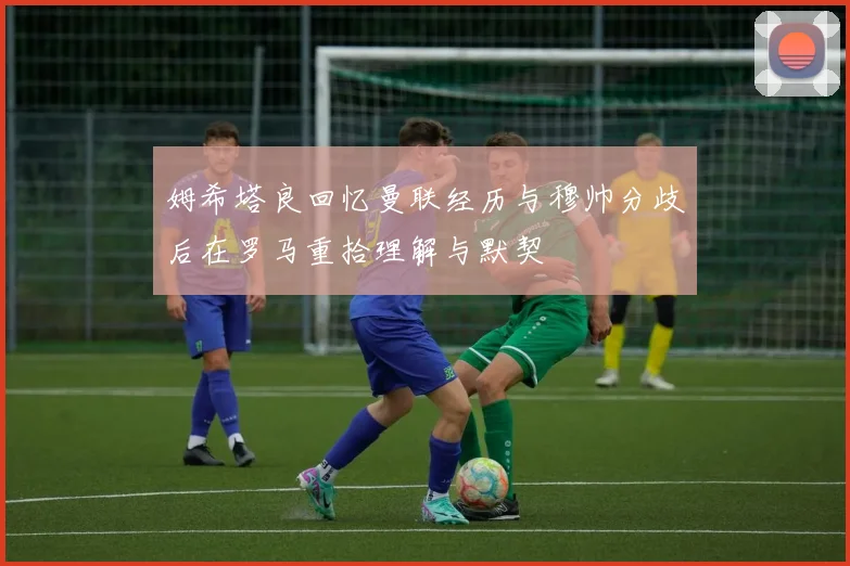 姆希塔良回忆曼联经历与穆帅分歧后在罗马重拾理解与默契