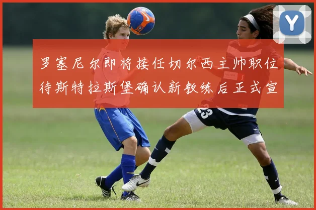 罗塞尼尔即将接任切尔西主帅职位待斯特拉斯堡确认新教练后正式宣布