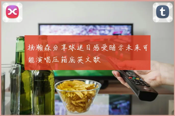 杨瀚森分享球迷日感受暗示未来可能演唱压箱底英文歌