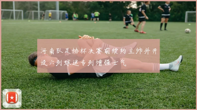 河南队足协杯决赛前续约主帅并开设六列球迷专列增强士气