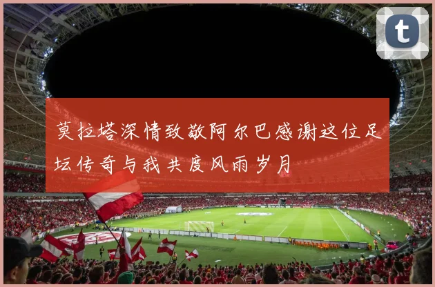 莫拉塔深情致敬阿尔巴感谢这位足坛传奇与我共度风雨岁月