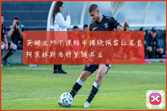 英超主帅下课赔率揭晓佩雷拉居首阿莫林斯洛特紧随其后