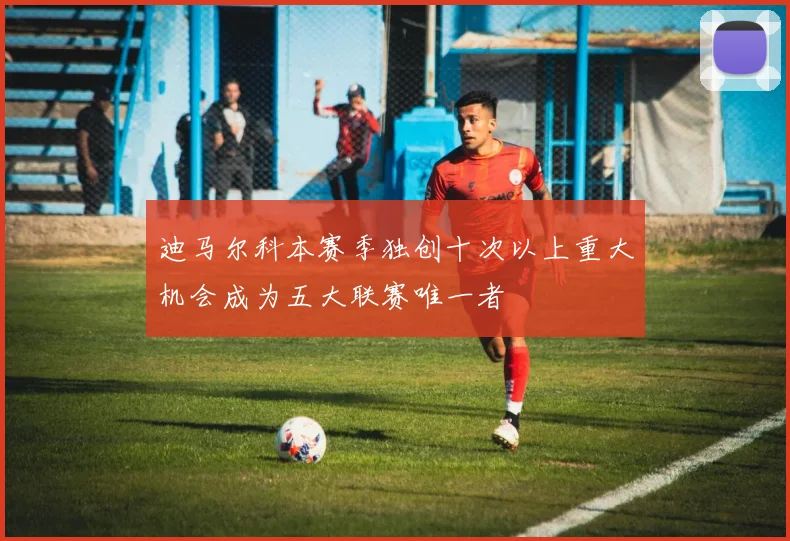 迪马尔科本赛季独创十次以上重大机会成为五大联赛唯一者