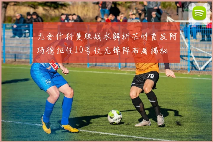 无舍什科曼联战术解析芒特首发阿玛德担任10号位无锋阵布局揭秘