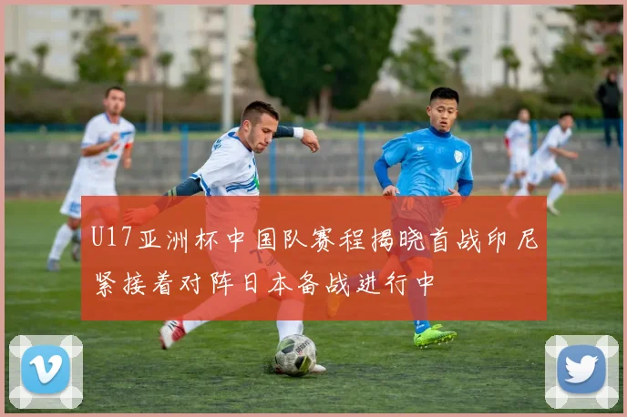 U17亚洲杯中国队赛程揭晓首战印尼紧接着对阵日本备战进行中
