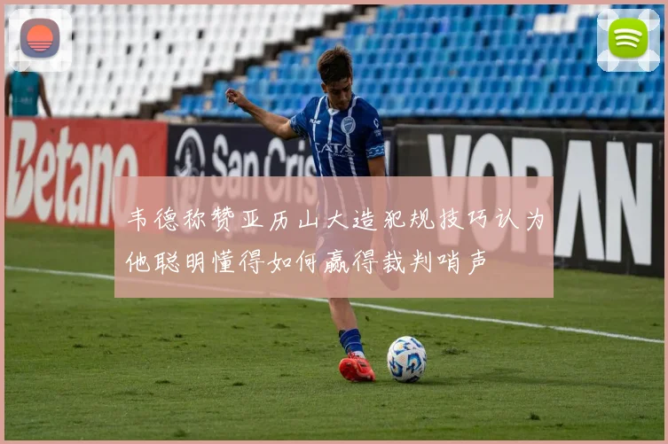 韦德称赞亚历山大造犯规技巧认为他聪明懂得如何赢得裁判哨声