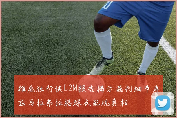 雄鹿独行侠L2M报告揭示漏判细节库兹马拉弗拉格球衣犯规真相