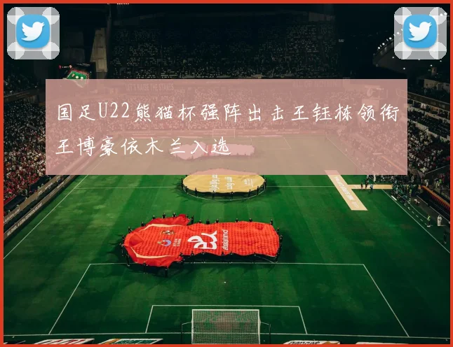 国足U22熊猫杯强阵出击王钰栋领衔王博豪依木兰入选