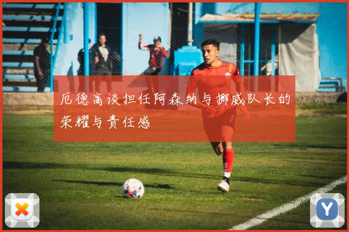 厄德高谈担任阿森纳与挪威队长的荣耀与责任感