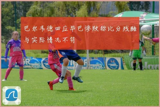 巴尔韦德回应毕巴惨败称比分残酷与实际情况不符