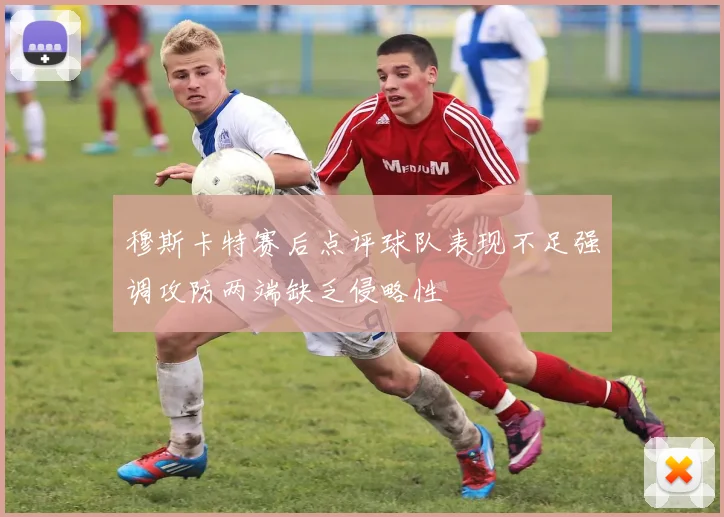 穆斯卡特赛后点评球队表现不足强调攻防两端缺乏侵略性