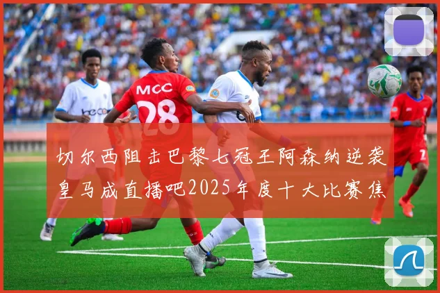 切尔西阻击巴黎七冠王阿森纳逆袭皇马成直播吧2025年度十大比赛焦点