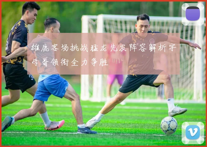 雄鹿客场挑战猛龙先发阵容解析字母哥领衔全力争胜