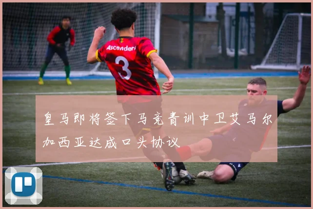 皇马即将签下马竞青训中卫艾马尔加西亚达成口头协议