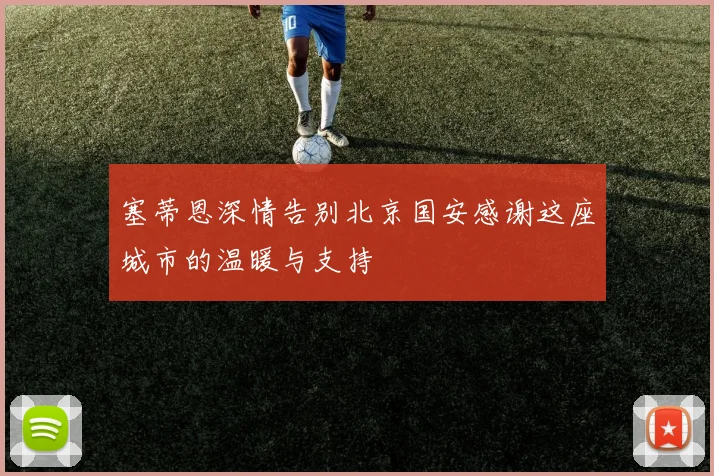 塞蒂恩深情告别北京国安感谢这座城市的温暖与支持