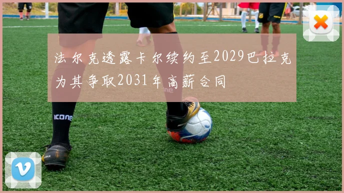 法尔克透露卡尔续约至2029巴拉克为其争取2031年高薪合同