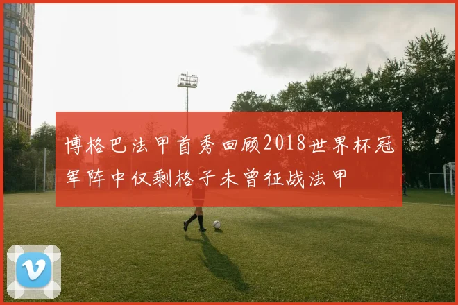 博格巴法甲首秀回顾2018世界杯冠军阵中仅剩格子未曾征战法甲