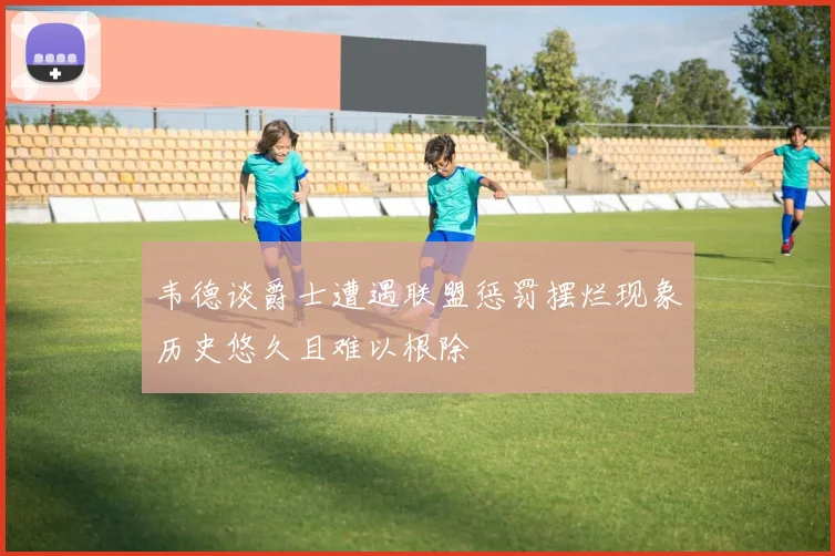 韦德谈爵士遭遇联盟惩罚摆烂现象历史悠久且难以根除
