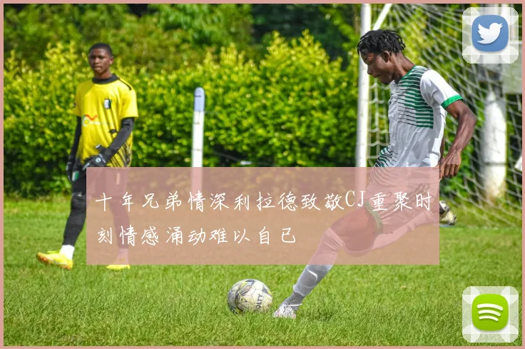 十年兄弟情深利拉德致敬CJ重聚时刻情感涌动难以自已