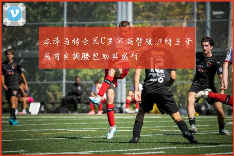 本泽马转会因C罗不满暂缓沙特王子或将自掏腰包助其成行