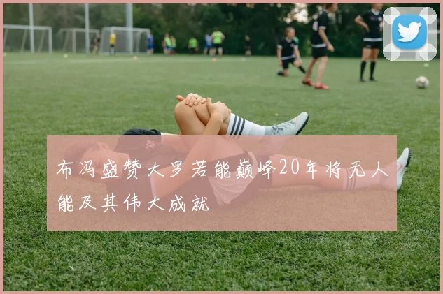 布冯盛赞大罗若能巅峰20年将无人能及其伟大成就
