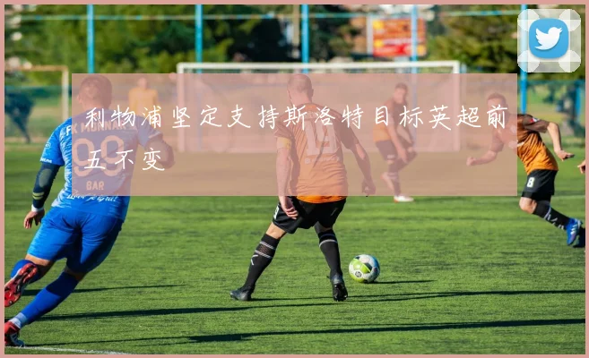 利物浦坚定支持斯洛特目标英超前五不变